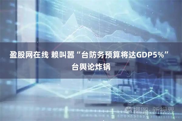 盈股网在线 赖叫嚣“台防务预算将达GDP5%” 台舆论炸锅