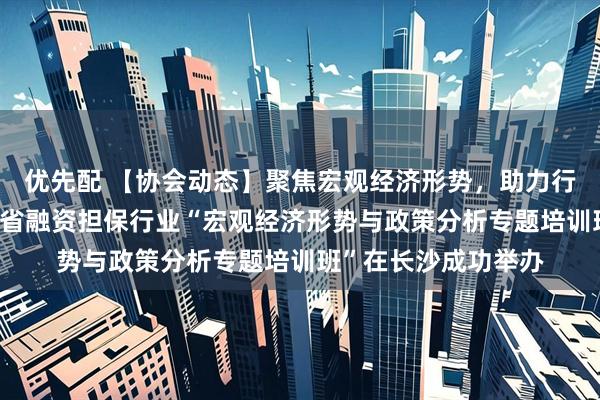 优先配 【协会动态】聚焦宏观经济形势，助力行业稳健发展——湖南省融资担保行业“宏观经济形势与政策分析专题培训班”在长沙成功举办