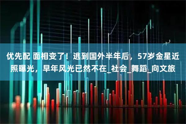 优先配 面相变了！逃到国外半年后，57岁金星近照曝光，早年风光已然不在_社会_舞蹈_向文旅