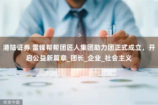 港陆证券 雷锋帮帮团匠人集团助力团正式成立，开启公益新篇章_团长_企业_社会主义