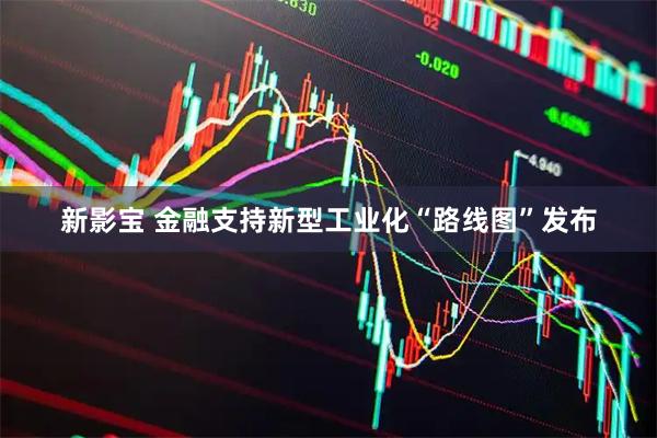 新影宝 金融支持新型工业化“路线图”发布
