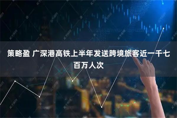 策略盈 广深港高铁上半年发送跨境旅客近一千七百万人次