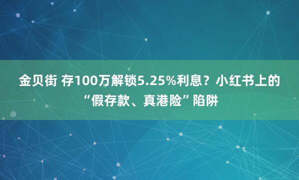 金贝街 存100万解锁5.25%利息？小红书上的“假存款、真港险”陷阱
