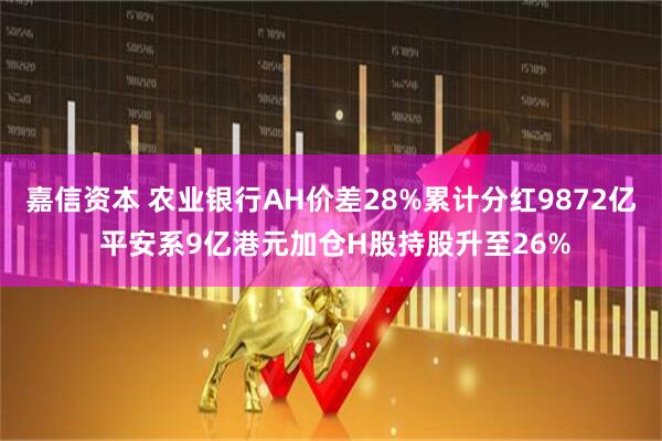 嘉信资本 农业银行AH价差28%累计分红9872亿 平安系9亿港元加仓H股持股升至26%