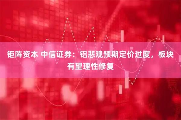 钜阵资本 中信证券:铝悲观预期定价过度,板块有望理性修复