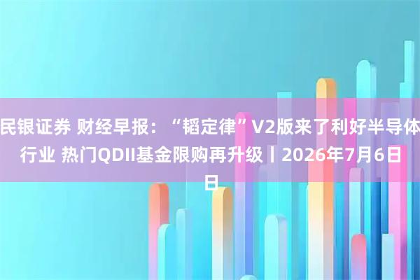 民银证券 财经早报：“韬定律”V2版来了利好半导体行业 热门QDII基金限购再升级丨2026年7月6日